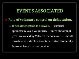 EVENTS ASSOCIATED
 Role of voluntary control on defaecation.
 When defeacation is allowed. --- external
sphincter relaxed voluntarily --- intra abdominal
pressure raised by Valsalva manoeuvre. --- smooth
muscle of distal colon & rectum contract forcefully
& propel faecal matter outside.
 