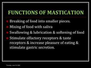 FUNCTIONS OF MASTICATION
 Breaking of food into smaller pieces.
 Mixing of food with saliva
 Swallowing & lubrication & softening of food
 Stimulate olfactory receptors & taste
receptors & increase pleasure of eating &
stimulate gastric secretion.
Thursday, June 18, 2020
 