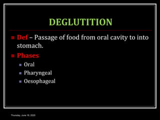 DEGLUTITION
 Def – Passage of food from oral cavity to into
stomach.
 Phases
 Oral
 Pharyngeal
 Oesophageal
Thursday, June 18, 2020
 