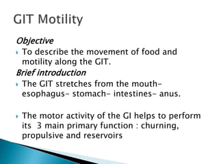 Objective
 To describe the movement of food and
motility along the GIT.
Brief introduction
 The GIT stretches from the mouth-
esophagus- stomach- intestines- anus.
 The motor activity of the GI helps to perform
its 3 main primary function : churning,
propulsive and reservoirs
 
