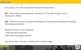 Inne ?wiaty, inne rynki, ale podej?cie dzia?a bardzo podobnie.
B2C C CAC (?redni koszt pozyskania z kampanii), LTV (?rednia d?ugo?? ?ycia w
miesi?cach x ARPU)
B2B C CAC (koszt procesu sprzeda?-marketing), LTV (rentowno?? projektw dla danego
klienta/grupy klientw)
Mo?emy miesza? w tych modelach:
- B2B mo?e by? skalowalne
- B2C mo?e mie? lepszy cashflow
Jest jeszcze jedna metryka, na ktr? warto zwrci? uwag?
B2B i B2C
 