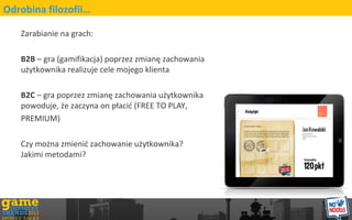 Zarabianie na grach:
B2B C gra (gamifikacja) poprzez zmian? zachowania
u?ytkownika realizuje cele mojego klienta
B2C C gra poprzez zmian? zachowania u?ytkownika
powoduje, ?e zaczyna on p?aci? (FREE TO PLAY,
PREMIUM)
Czy mo?na zmieni? zachowanie u?ytkownika?
Jakimi metodami?
Odrobina filozofii
 