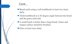 Cont…
Brush teeth using a soft toothbrush at least two times
daily.
 Hold toothbrush at a 45-degree angle between the brush
and the gums and teeth.
A small brush is better than a large brush. Gums and
tongue surface should be brushed.
Floss at least once daily.
 