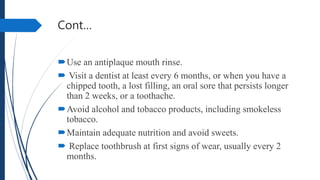 Cont…
Use an antiplaque mouth rinse.
 Visit a dentist at least every 6 months, or when you have a
chipped tooth, a lost filling, an oral sore that persists longer
than 2 weeks, or a toothache.
Avoid alcohol and tobacco products, including smokeless
tobacco.
Maintain adequate nutrition and avoid sweets.
 Replace toothbrush at first signs of wear, usually every 2
months.
 