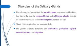 Disorders of the Salivary Glands
 The salivary glands consist of the parotid glands, one on each side of the
face below the ear; the submandibular and sublingual glands, both in
the floor of the mouth; and the buccal gland, beneath the lips.
 About 1200 mL of saliva are produced daily.
 The glands’ primary functions are lubrication, protection against
harmful bacteria, and digestion.
 