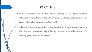 PAROTITIS
 Parotitis(inflammation of the parotid gland) is the most common
inflammatory condition of the salivary glands, although inflammation can
occur in the other salivary glands as well.
 Mumps (epidemic parotitis), a communicable disease caused by viral
infection and most commonly affecting children, is an inflammation of a
salivary gland, usually the parotid.
 