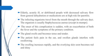  Elderly, acutely ill, or debilitated people with decreased salivary flow
from general dehydration or medications are at high risk for parotitis.
 The infecting organisms travel from the mouth through the salivary duct.
The organism is usually Staphylococcus aureus (except in mumps).
 The onset of this complication is sudden, with an exacerbation of both
the fever and the symptoms of the primary condition.
 The gland swells and becomes tense and tender.
 The patient feels pain in the ear, and swollen glands interfere with
swallowing.
 The swelling increases rapidly, and the overlying skin soon becomes red
and shiny
 