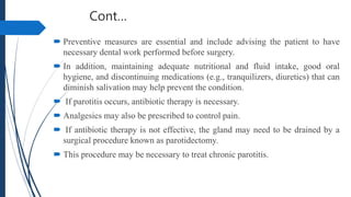 Cont…
 Preventive measures are essential and include advising the patient to have
necessary dental work performed before surgery.
 In addition, maintaining adequate nutritional and fluid intake, good oral
hygiene, and discontinuing medications (e.g., tranquilizers, diuretics) that can
diminish salivation may help prevent the condition.
 If parotitis occurs, antibiotic therapy is necessary.
 Analgesics may also be prescribed to control pain.
 If antibiotic therapy is not effective, the gland may need to be drained by a
surgical procedure known as parotidectomy.
 This procedure may be necessary to treat chronic parotitis.
 
