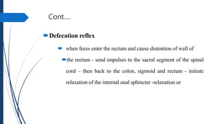 Cont.…
Defecation reflex
 when feces enter the rectum and cause distention of wall of
the rectum - send impulses to the sacral segment of the spinal
cord – then back to the colon, sigmoid and rectum - initiate
relaxation of the internal anal sphincter -relaxation or
 