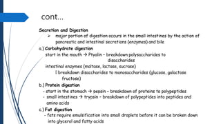cont…
Secretion and Digestion
 major portion of digestion occurs in the small intestines by the action of
pancreatic and intestinal secretions (enzymes) and bile
a.) Carbohydrate digestion
start in the mouth  Ptyalin – breakdown polysaccharides to
disaccharides
intestinal enzymes (maltase, lactase, sucrase)
🡲 breakdown disaccharides to monosaccharides (glucose, galactose
fructose)
b.) Protein digestion
- start in the stomach  pepsin – breakdown of proteins to polypeptides
- small intestines  trypsin – breakdown of polypeptides into peptides and
amino acids
c.) Fat digestion
- fats require emulsification into small droplets before it can be broken down
into glycerol and fatty acids
 