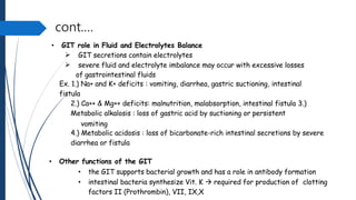 cont.…
• GIT role in Fluid and Electrolytes Balance


GIT secretions contain electrolytes
severe fluid and electrolyte imbalance may occur with excessive losses
of gastrointestinal fluids
Ex. 1.) Na+ and K+ deficits : vomiting, diarrhea, gastric suctioning, intestinal
fistula
2.) Ca++ & Mg++ deficits: malnutrition, malabsorption, intestinal fistula 3.)
Metabolic alkalosis : loss of gastric acid by suctioning or persistent
vomiting
4.) Metabolic acidosis : loss of bicarbonate-rich intestinal secretions by severe
diarrhea or fistula
• Other functions of the GIT
• the GIT supports bacterial growth and has a role in antibody formation
• intestinal bacteria synthesize Vit. K  required for production of clotting
factors II (Prothrombin), VII, IX,X
 