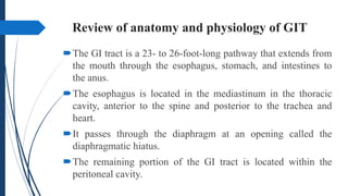 Review of anatomy and physiology of GIT
The GI tract is a 23- to 26-foot-long pathway that extends from
the mouth through the esophagus, stomach, and intestines to
the anus.
The esophagus is located in the mediastinum in the thoracic
cavity, anterior to the spine and posterior to the trachea and
heart.
It passes through the diaphragm at an opening called the
diaphragmatic hiatus.
The remaining portion of the GI tract is located within the
peritoneal cavity.
 