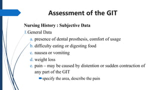 Assessment of the GIT
Nursing History : Subjective Data
1.General Data
a. presence of dental prosthesis, comfort of usage
b. difficulty eating or digesting food
c. nausea or vomiting
d. weight loss
e. pain – may be caused by distention or sudden contraction of
any part of the GIT
specify the area, describe the pain
 
