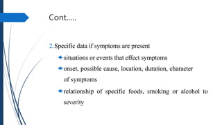 Cont.….
2.Specific data if symptoms are present
situations or events that effect symptoms
onset, possible cause, location, duration, character
of symptoms
relationship of specific foods, smoking or alcohol to
severity
 