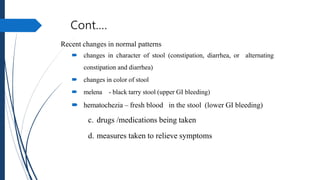 Cont.…
Recent changes in normal patterns
 changes in character of stool (constipation, diarrhea, or alternating
constipation and diarrhea)
 changes in color of stool
 melena - black tarry stool (upper GI bleeding)
 hematochezia – fresh blood in the stool (lower GI bleeding)
c. drugs /medications being taken
d. measures taken to relieve symptoms
 