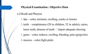 Physical Examination : Objective Data
a.) Mouth and Pharynx
1. lips – color, moisture, swelling, cracks or lesions
2. teeth – completeness (20 in children, 32 in adults), caries,
loose teeth, absence of teeth impair adequate chewing
3. gums – color, redness, swelling, bleeding, pain (gingivitis)
4. mucosa – color (light pink)
 