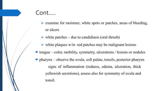 Cont.….
 examine for moisture, white spots or patches, areas of bleeding,
or ulcers
 white patches – due to candidiasis (oral thrush)
 white plaques w/in red patches may be malignant lesions
 tongue – color, mobility, symmetry, ulcerations / lesions or nodules
 pharynx – observe the uvula, soft palate, tonsils, posterior pharynx
 signs of inflammation (redness, edema, ulceration, thick
yellowish secretions), assess also for symmetry of uvula and
tonsil.
 