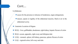 Cont.…
b.)Abdomen
 assess for the presence or absence of tenderness, organ enlargement,
 masses, spasm or rigidity of the abdominal muscles, fluid or air in the
abdominal cavity.
 Anatomic Location of Organs
 RUQ – liver, gallbladder, duodenum, right kidney, hepatic flexure of colon
 RLQ- cecum, appendix, right ovary and fallopian tube
 LUQ – stomach, spleen, left kidney, pancreas, splenic flexure of colon
 LLQ – sigmoid colon, left ovary and tube
 