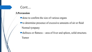 Cont.…
3.Percussion
done to confirm the size of various organs
to determine presence of excessive amounts of air or fluid
Normal tympany
dullness or flatness – area of liver and spleen, solid structure.
Tumor
 