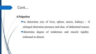 Cont.…
4.Palpation
to determine size of liver, spleen, uterus, kidneys – if
enlarged determine presence and chac. of abdominal masses
determine degree of tenderness and muscle rigidity
(rebound or direct).
 