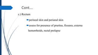 Cont.…
c.) Rectum
perineal skin and perianal skin
assess for presence of pruritus, fissures, externa
hemorrhoids, rectal prolapse
 