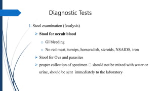 Diagnostic Tests
1. Stool examination (fecalysis)
 Stool for occult blood
o GI bleeding
o No red meat, turnips, horseradish, steroids, NSAIDS, iron
 Stool for Ova and parasites
 proper collection of specimen should not be mixed with water or
urine, should be sent immediately to the laboratory
 