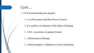 Cont.…
2. CEA (Carcinoembryonic antigen)
 (+) colon cancer and other forms of cancer
 it is useful as in indicator of the effects of therapy
 CEA - recurrence or spread of tumor
 effectiveness of therapy
 A blood sample is withdrawn or sent to laboratory
 