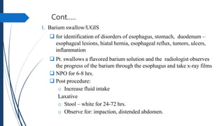 Cont.….
1. Barium swallow/UGIS
 for identification of disorders of esophagus, stomach, duodenum –
esophageal lesions, hiatal hernia, esophageal reflux, tumors, ulcers,
inflammation
 Pt. swallows a flavored barium solution and the radiologist observes
the progress of the barium through the esophagus and take x-ray films
 NPO for 6-8 hrs.
 Post procedure:
o Increase fluid intake
Laxative
o Stool – white for 24-72 hrs.
o Observe for: impaction, distended abdomen.
 