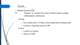 Cont.…
2. Barium Enema/LGIS
 Purpose: to visualize the colon to detect tumors, polyps,
inflammation, obstruction
 Prep.
o low residue diet (1-2 days), clear liquid diet (evening meal)
o Laxative, cleansing enema in AM
 Post
o Laxative or enema
o Same as UGIS
 
