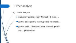 Other analysis
a.) Gastric analysis
 to quantify gastric acidity Normal 1-5 mEq / L
gastric acid : gastric cancer, pernicious anemia
gastric acid : duodenal ulcer Normal gastric
acid : gastric ulcer
 