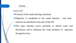 Cont.…
Lower GIT
Consists of the small and large intestines
Digestion is completed in the small intestine , and most
nutrients are absorbed in this part of the GIT
The large intestine serves primarily to absorb water and
electrolytes and to eliminate the waste products of digestion
through the feces
 