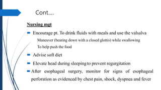 Cont.…
Nursing mgt
 Encourage pt. To drink fluids with meals and use the valsalva
Maneuver (bearing down with a closed glottis) while swallowing
To help push the food
 Advise soft diet
 Elevate head during sleepingto prevent regurgitation
After esophageal surgery, monitor for signs of esophageal
perforation as evidenced by chest pain, shock, dyspnea and fever
 