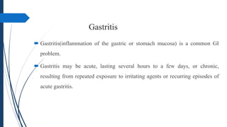 Gastritis
 Gastritis(inflammation of the gastric or stomach mucosa) is a common GI
problem.
 Gastritis may be acute, lasting several hours to a few days, or chronic,
resulting from repeated exposure to irritating agents or recurring episodes of
acute gastritis.
 