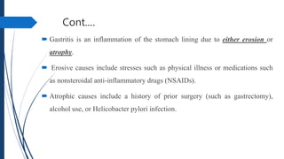 Cont.…
 Gastritis is an inflammation of the stomach lining due to either erosion or
atrophy.
 Erosive causes include stresses such as physical illness or medications such
as nonsteroidal anti-inflammatory drugs (NSAIDs).
 Atrophic causes include a history of prior surgery (such as gastrectomy),
alcohol use, or Helicobacter pylori infection.
 