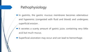 Pathophysiology
 In gastritis, the gastric mucous membrane becomes edematous
and hyperemic (congested with fluid and blood) and undergoes
superficial erosion .
 It secretes a scanty amount of gastric juice, containing very little
acid but much mucus.
 Superficial ulceration may occur and can lead to hemorrhage.
 