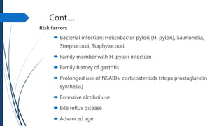 Cont.…
Risk factors
 Bacterial infection: Helicobacter pylori (H. pylori), Salmonella,
Streptococci, Staphylococci.
 Family member with H. pylori infection
 Family history of gastritis
 Prolonged use of NSAIDs, corticosteroids (stops prostaglandin
synthesis)
 Excessive alcohol use
 Bile reflux disease
 Advanced age
 