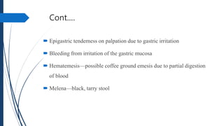 Cont.…
 Epigastric tenderness on palpation due to gastric irritation
 Bleeding from irritation of the gastric mucosa
 Hematemesis—possible coffee ground emesis due to partial digestion
of blood
 Melena—black, tarry stool
 