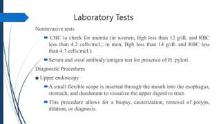 Laboratory Tests
Noninvasive tests
 CBC to check for anemia (in women, Hgb less than 12 g/dL and RBC
less than 4.2 cells/mcL; in men, Hgb less than 14 g/dL and RBC less
than 4.7 cells/mcL)
Serum and stool antibody/antigen test for presence of H. pylori .
Diagnostic Procedures
■ Upper endoscopy
A small flexible scope is inserted through the mouth into the esophagus,
stomach, and duodenum to visualize the upper digestive tract.
This procedure allows for a biopsy, cauterization, removal of polyps,
dilation, or diagnosis.
 
