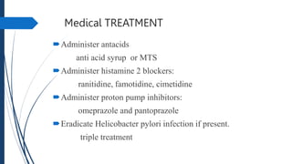 Medical TREATMENT
Administer antacids
anti acid syrup or MTS
Administer histamine 2 blockers:
ranitidine, famotidine, cimetidine
Administer proton pump inhibitors:
omeprazole and pantoprazole
Eradicate Helicobacter pylori infection if present.
triple treatment
 