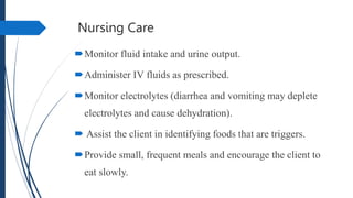 Nursing Care
Monitor fluid intake and urine output.
Administer IV fluids as prescribed.
Monitor electrolytes (diarrhea and vomiting may deplete
electrolytes and cause dehydration).
 Assist the client in identifying foods that are triggers.
Provide small, frequent meals and encourage the client to
eat slowly.
 