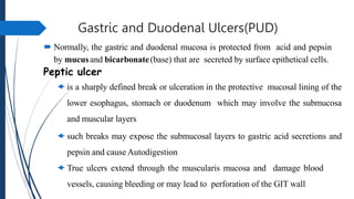 Gastric and Duodenal Ulcers(PUD)
 Normally, the gastric and duodenal mucosa is protected from acid and pepsin
by mucusand bicarbonate(base) that are secreted by surface epithetical cells.
Peptic ulcer
 is a sharply defined break or ulceration in the protective mucosal lining of the
lower esophagus, stomach or duodenum which may involve the submucosa
and muscular layers
 such breaks may expose the submucosal layers to gastric acid secretions and
pepsin and cause Autodigestion
 True ulcers extend through the muscularis mucosa and damage blood
vessels, causing bleeding or may lead to perforation of the GIT wall
 