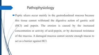 Pathophysiology
Peptic ulcers occur mainly in the gastroduodenal mucosa because
this tissue cannot withstand the digestive action of gastric acid
(HCl) and pepsin. The erosion is caused by the increased
concentration or activity of acid-pepsin, or by decreased resistance
of the mucosa. A damaged mucosa cannot secrete enough mucus to
act as a barrier against HCl.
 