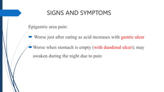 SIGNS AND SYMPTOMS
Epigastric area pain:
 Worse just after eating as acid increases with gastric ulcer
Worse when stomach is empty (with duodenal ulcer); may
awaken during the night due to pain
 