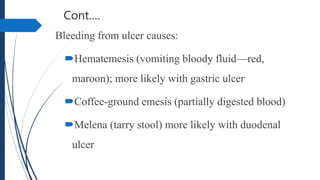 Cont.…
Bleeding from ulcer causes:
Hematemesis (vomiting bloody fluid—red,
maroon); more likely with gastric ulcer
Coffee-ground emesis (partially digested blood)
Melena (tarry stool) more likely with duodenal
ulcer
 
