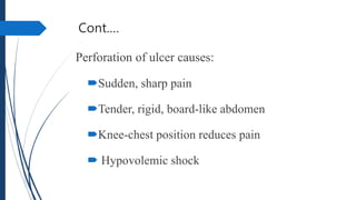 Cont.…
Perforation of ulcer causes:
Sudden, sharp pain
Tender, rigid, board-like abdomen
Knee-chest position reduces pain
 Hypovolemic shock
 
