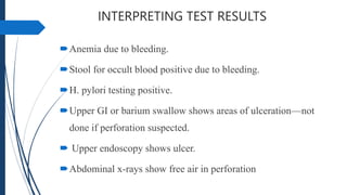 INTERPRETING TEST RESULTS
Anemia due to bleeding.
Stool for occult blood positive due to bleeding.
H. pylori testing positive.
Upper GI or barium swallow shows areas of ulceration—not
done if perforation suspected.
 Upper endoscopy shows ulcer.
Abdominal x-rays show free air in perforation
 