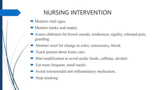 NURSING INTERVENTION
 Monitor vital signs.
 Monitor intake and output.
 Assess abdomen for bowel sounds, tenderness, rigidity, rebound pain,
guarding.
 Monitor stool for change in color, consistency, blood.
 Teach patient about home care:
 Diet modification to avoid acidic foods, caffeine, alcohol.
 Eat more frequent, small meals.
 Avoid nonsteroidal anti-inflammatory medication.
 Stop smoking
 