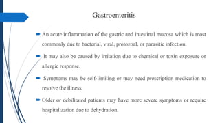 Gastroenteritis
 An acute inflammation of the gastric and intestinal mucosa which is most
commonly due to bacterial, viral, protozoal, or parasitic infection.
 It may also be caused by irritation due to chemical or toxin exposure or
allergic response.
 Symptoms may be self-limiting or may need prescription medication to
resolve the illness.
 Older or debilitated patients may have more severe symptoms or require
hospitalization due to dehydration.
 