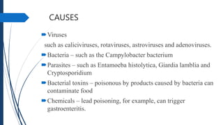 CAUSES
Viruses
such as caliciviruses, rotaviruses, astroviruses and adenoviruses.
Bacteria – such as the Campylobacter bacterium
Parasites – such as Entamoeba histolytica, Giardia lamblia and
Cryptosporidium
Bacterial toxins – poisonous by products caused by bacteria can
contaminate food
Chemicals – lead poisoning, for example, can trigger
gastroenteritis.
 