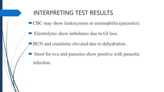 INTERPRETING TEST RESULTS
CBC may show leukocytosis or eosinophilia (parasites).
 Electrolytes show imbalance due to GI loss.
BUN and creatinine elevated due to dehydration.
 Stool for ova and parasites show positive with parasitic
infection.
 